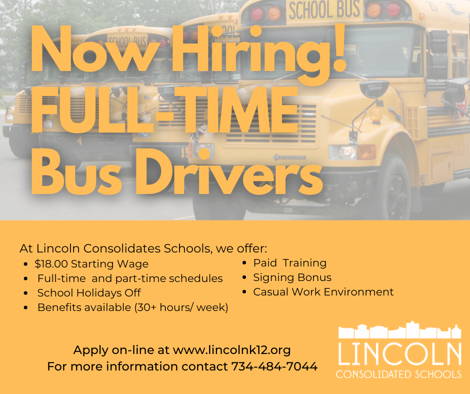 Now hiring Full time bus drivers, at LCs we offer $18 starting wage, full-time and part time schedules, school holidays off, benefits availabel at 30 plus hours per week, paid training, signing bonus. Apply online at www.lincolnk12.org. Call 734-484-7044 for more information.